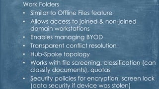 Work Folders
• Similar to Offline Files feature
• Allows access to joined & non-joined
domain workstations
• Enables managing BYOD
• Transparent conflict resolution
• Hub-Spoke topology
• Works with file screening, classification (can
classify documents), quotas
• Security policies for encryption, screen lock
(data security if device was stolen)
 