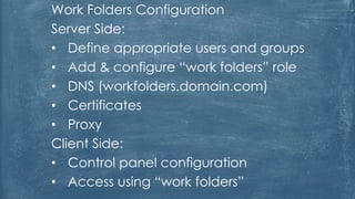 Work Folders Configuration
Server Side:
• Define appropriate users and groups
• Add & configure “work folders” role
• DNS (workfolders.domain.com)
• Certificates
• Proxy
Client Side:
• Control panel configuration
• Access using “work folders”
 