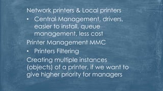 Network printers & Local printers
• Central Management, drivers,
easier to install, queue
management, less cost
Printer Management MMC
• Printers Filtering
Creating multiple instances
(objects) of a printer, if we want to
give higher priority for managers
 