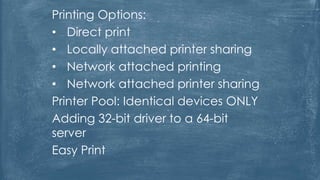 Printing Options:
• Direct print
• Locally attached printer sharing
• Network attached printing
• Network attached printer sharing
Printer Pool: Identical devices ONLY
Adding 32-bit driver to a 64-bit
server
Easy Print
 