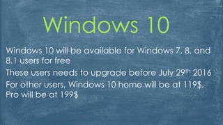 Windows 10
Windows 10 will be available for Windows 7, 8, and
8.1 users for free
These users needs to upgrade before July 29th 2016
For other users, Windows 10 home will be at 119$,
Pro will be at 199$
 