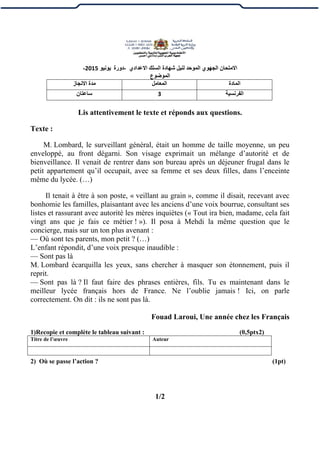 ‫الموح‬ ‫الجهوي‬ ‫االمتحان‬‫ل‬ ‫د‬‫االعدادي‬ ‫السلك‬ ‫شهادة‬ ‫نيل‬-‫دورة‬‫يونيو‬2015-
‫الموضوع‬
‫المادة‬‫المعامل‬‫االنجاز‬ ‫مدة‬
‫الفرنسية‬3‫ساعتان‬
Lis attentivement le texte et réponds aux questions.
Texte :
M. Lombard, le surveillant général, était un homme de taille moyenne, un peu
enveloppé, au front dégarni. Son visage exprimait un mélange d’autorité et de
bienveillance. Il venait de rentrer dans son bureau après un déjeuner frugal dans le
petit appartement qu’il occupait, avec sa femme et ses deux filles, dans l’enceinte
même du lycée. (…)
Il tenait à être à son poste, « veillant au grain », comme il disait, recevant avec
bonhomie les familles, plaisantant avec les anciens d’une voix bourrue, consultant ses
listes et rassurant avec autorité les mères inquiètes (« Tout ira bien, madame, cela fait
vingt ans que je fais ce métier ! »). Il posa à Mehdi la même question que le
concierge, mais sur un ton plus avenant :
— Où sont tes parents, mon petit ? (…)
L’enfant répondit, d’une voix presque inaudible :
— Sont pas là
M. Lombard écarquilla les yeux, sans chercher à masquer son étonnement, puis il
reprit.
— Sont pas là ? Il faut faire des phrases entières, fils. Tu es maintenant dans le
meilleur lycée français hors de France. Ne l’oublie jamais ! Ici, on parle
correctement. On dit : ils ne sont pas là.
Fouad Laroui, Une année chez les Français
1)Recopie et complète le tableau suivant : (0,5ptx2)
2) Où se passe l’action ? (1pt)
1/2
Titre de l’œuvre Auteur
 
