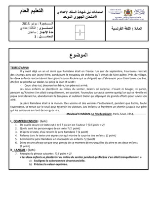 ‫شهادة‬ ‫نيل‬ ‫امتحانات‬‫اإلعدادي‬ ‫السلك‬
‫الموحد‬ ‫الجهوي‬ ‫االمتحان‬
‫العام‬ ‫التعليم‬
‫المادة‬:‫الفرنسية‬ ‫اللغة‬1
2
‫الــــــــدورة‬:‫يونيو‬2015
‫المستـــــوى‬:‫إعدادي‬ ‫الثالثة‬
‫اإلنجـاز‬ ‫مدة‬:‫ساعتان‬
‫المعامـــــــل‬:3
‫الموضوع‬
TEXTE D’APPUI
Il y avait déjà un an et demi que Ramdane était en France. Un soir de septembre, Fouroulou rentrait
des champs avec son jeune frère, conduisant le troupeau de chèvres qu’il venait de faire paître. Près du village,
les deux enfants rencontrèrent leur grand cousin Ahcène qui se dirigeait vers l’abreuvoir pour faire boire son âne.
Ahcène se pencha sur Dadar, lui pinça la joue et lui dit :
- Cours chez-toi, devance ton frère, ton père est arrivé.
Les deux enfants se plantèrent au milieu du sentier, béants de surprise, n’osant ni bouger, ni parler,
pendant qu’Ahcène s’en allait tranquillement, en souriant. Fouroulou sursauta comme quelqu’un qui se réveille et
piqua droit devant lui, abandonnant le troupeau et oubliant Dadar qui déployait de grands efforts pour suivre son
aîné.
Le père Ramdane était à la maison. Des voisins et des voisines l’entouraient, pendant que Fatma, toute
rayonnante, se tenait sur le seuil pour recevoir les visiteurs. Les enfants se frayèrent un chemin jusqu’à leur père
qui les embrassa en riant de son gros rire.
-------------------------------------------------------------- Mouloud FERAOUN, Le Fils du pauvre, Paris, Seuil, 1954. -------------
I_ COMPREHENSION : (6pts)
1. De quelle œuvre ce texte est-il tiré ? qui en est l’auteur ? (0.5 point × 2)
2. Quels sont les personnages de ce texte ? (1 point)
3. D’après le texte, d’où revient le père Ramdane ? (1 point)
4. Relevez dans le texte une expression qui montre la surprise des enfants. (1 point)
5. Comment le père Ramdane a-t-il accueilli ses enfants ? (1point)
6. Dites en une phrase ce que vous pensez de ce moment de retrouvailles du père et ses deux enfants.
(1 point)
II_ LANGUE : (6pts)
7. Recopiez la phrase suivante : (0.5 point × 2)
« les deux enfants se plantèrent au milieu du sentier pendant qu’Ahcène s’en allait tranquillement. »
a) Soulignez la subordonnée circonstancielle.
b) Précisez la valeur exprimée.
 