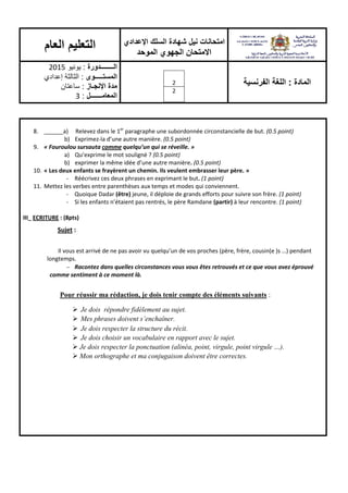 ‫اإلعدادي‬ ‫السلك‬ ‫شهادة‬ ‫نيل‬ ‫امتحانات‬
‫الموحد‬ ‫الجهوي‬ ‫االمتحان‬
‫العام‬ ‫التعليم‬
‫المادة‬:‫الفرنسية‬ ‫اللغة‬2
2
‫الــــــــدورة‬:‫يونيو‬2015
‫المستـــــوى‬:‫إعدادي‬ ‫الثالثة‬
‫اإلنجـاز‬ ‫مدة‬:‫ساعتان‬
‫المعامـــــــل‬:3
8. ______a) Relevez dans le 1er
paragraphe une subordonnée circonstancielle de but. (0.5 point)
b) Exprimez-la d’une autre manière. (0.5 point)
9. « Fouroulou sursauta comme quelqu’un qui se réveille. »
a) Qu’exprime le mot souligné ? (0.5 point)
b) exprimer la même idée d’une autre manière. (0.5 point)
10. « Les deux enfants se frayèrent un chemin. Ils veulent embrasser leur père. »
- Réécrivez ces deux phrases en exprimant le but. (1 point)
11. Mettez les verbes entre parenthèses aux temps et modes qui conviennent.
- Quoique Dadar (être) jeune, il déploie de grands efforts pour suivre son frère. (1 point)
- Si les enfants n’étaient pas rentrés, le père Ramdane (partir) à leur rencontre. (1 point)
III_ ECRITURE : (8pts)
Sujet :
Il vous est arrivé de ne pas avoir vu quelqu’un de vos proches (père, frère, cousin(e )s …) pendant
longtemps.
 Racontez dans quelles circonstances vous vous êtes retrouvés et ce que vous avez éprouvé
comme sentiment à ce moment là.
Pour réussir ma rédaction, je dois tenir compte des éléments suivants :
 Je dois répondre fidèlement au sujet.
 Mes phrases doivent s’enchaîner.
 Je dois respecter la structure du récit.
 Je dois choisir un vocabulaire en rapport avec le sujet.
 Je dois respecter la ponctuation (alinéa, point, virgule, point virgule …).
 Mon orthographe et ma conjugaison doivent être correctes.
 