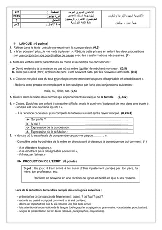 II- LANGUE : (6 points)
1. Relève dans le texte une phrase exprimant la comparaison. (0,5)
2. « N’en pouvant plus, je me mets à pleurer. ». Réécris cette phrase en reliant les deux propositions
par une conjonction de coordination de cause avec les transformations nécessaires. (1)
3. Mets les verbes entre parenthèses au mode et au temps qui conviennent :
a- David reviendra à la maison au cas où sa mère (quitter) le méchant monsieur. (0,5)
b- Bien que David (être) orphelin de père, il est souvent battu par les nouveaux arrivants. (0,5)
4. « Cela ne me plaît pas du tout et je réagis en me montrant toujours désagréable et désobéissant ».
- Réécris cette phrase en remplaçant le lien souligné par l’une des conjonctions suivantes :
mais, ou, donc, car. (0,5)
5. Relève dans le texte deux termes qui appartiennent au lexique de la famille. (0,5x2)
6. « Certes, David est un enfant à caractère difficile, mais le punir en l’éloignant de moi dans une école à
Londres est une décision injuste ! ».
- Lis l’énoncé ci-dessus, puis complète le tableau suivant après l’avoir recopié. (0,25x4)
a- Qui parle ? …………………………………….
b- À qui ? …………………………………….
c- Expression de la concession : …………………………………….
d- Expression de la réfutation : …………………………………….
7. « Au cas où tu essaierais de comprendre ce pauvre garçon,……… . ».
- Complète cette hypothèse de la mère en choisissant ci-dessous la conséquence qui convient : (1)
- Il te détestera toujours.»,
- il se montrera plus désagréable envers toi.»,
- il finira par t’aimer.»
III- PRODUCTION DE L’ECRIT : (8 points)
Lors de ta rédaction, tu tiendras compte des consignes suivantes :
- présente les circonstances de l’événement : quand ? où ?qui ? quoi ?
- raconte au passé composé comment tu as été puni(e) ;
- décris à l’imparfait ce que tu as ressenti une fois cela arrivé ;
- fais attention à la correction de la langue (orthographe, conjugaison, grammaire, vocabulaire, ponctuation) ;
- soigne la présentation de ton texte (alinéas, paragraphes, majuscules).
2/2 ‫ا‬‫لصفحة‬: ‫االمتحان‬‫الموحد‬ ‫الجهوي‬
‫اإلعدادي‬ ‫السلك‬ ‫شهادة‬ ‫لنيل‬
‫الرسميون‬ ‫و‬ ‫االحرار‬ ‫المترشحون‬
‫الفرنسية‬ ‫اللغة‬ ‫مادة‬
‫والتكوين‬ ‫للتربية‬ ‫الجهوية‬ ‫األكاديمية‬
‫جهة‬‫فاس‬-‫بولمان‬
2015 ‫يونيو‬ ‫دورة‬:
3 ‫المعامل‬:
‫س‬ 2 ‫االنجاز‬ ‫مدة‬:
Sujet : Un jour, il t’est arrivé à toi aussi d’être injustement puni(e) par ton père, ta
mère, ton professeur, etc.
Raconte ce souvenir en une dizaine de lignes et décris ce que tu as ressenti.
 