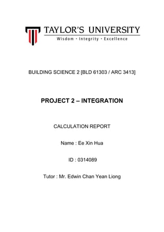 BUILDING SCIENCE 2 [BLD 61303 / ARC 3413]
PROJECT 2 – INTEGRATION
CALCULATION REPORT
Name : Ee Xin Hua
ID : 0314089
Tutor : Mr. Edwin Chan Yean Liong
 