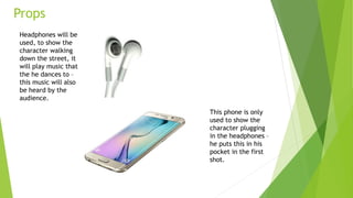Props
Headphones will be
used, to show the
character walking
down the street, it
will play music that
the he dances to –
this music will also
be heard by the
audience.
This phone is only
used to show the
character plugging
in the headphones –
he puts this in his
pocket in the first
shot.
 