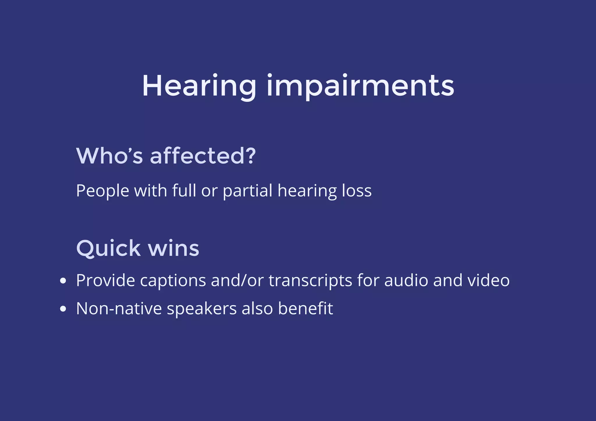 Hearing impairments
Who’s affected?
People with full or partial hearing loss
Quick wins
Provide captions and/or transcripts for audio and video
Non-native speakers also beneﬁt
 