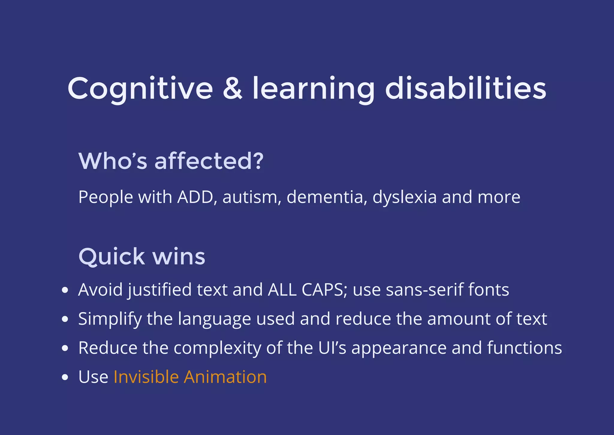 Cognitive & learning disabilities
Who’s affected?
People with ADD, autism, dementia, dyslexia and more
Quick wins
Avoid justiﬁed text and ALL CAPS; use sans-serif fonts
Simplify the language used and reduce the amount of text
Reduce the complexity of the UI’s appearance and functions
Use Invisible Animation
 