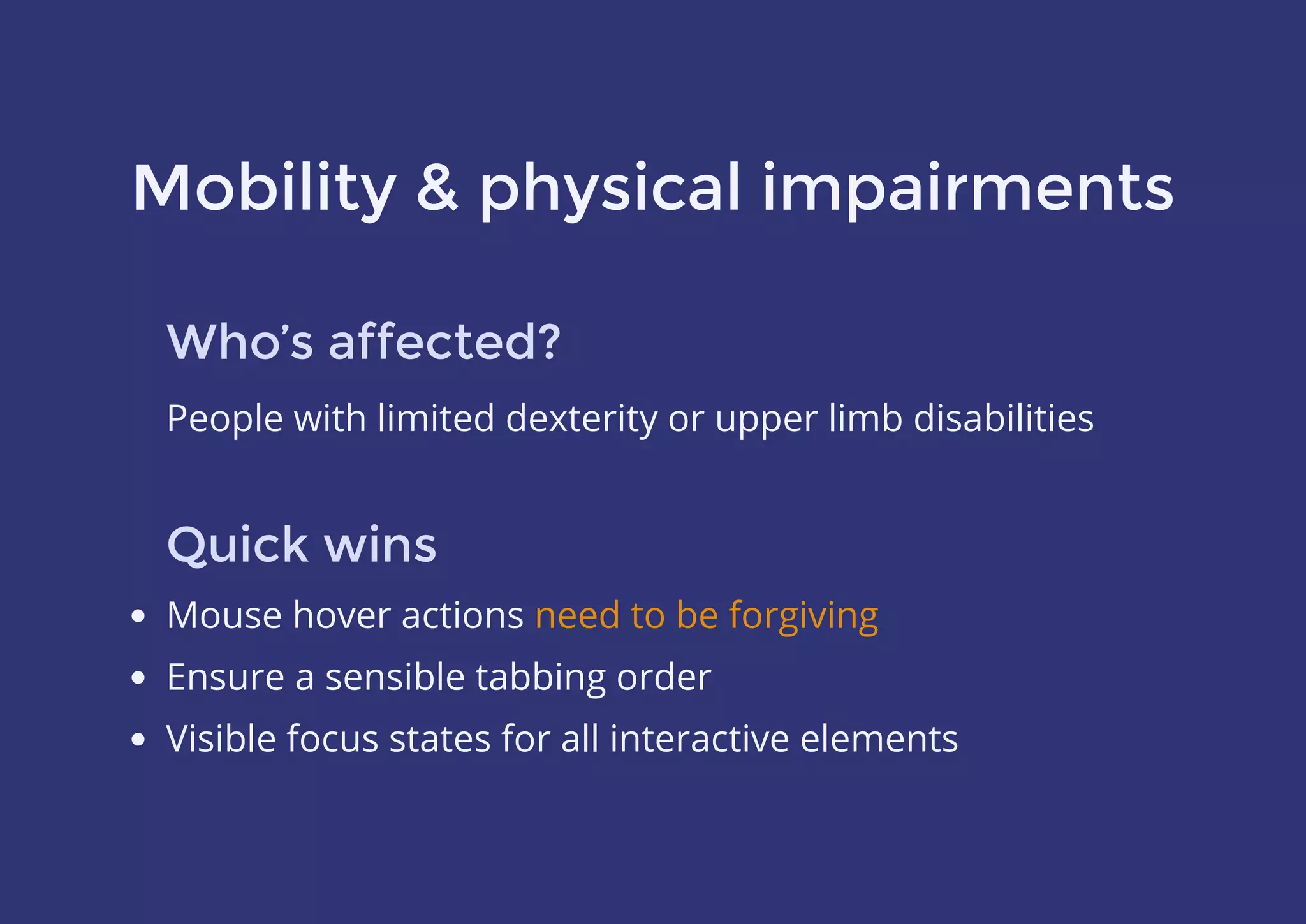 Mobility & physical impairments
Who’s affected?
People with limited dexterity or upper limb disabilities
Quick wins
Mouse hover actions
Ensure a sensible tabbing order
Visible focus states for all interactive elements
need to be forgiving
 