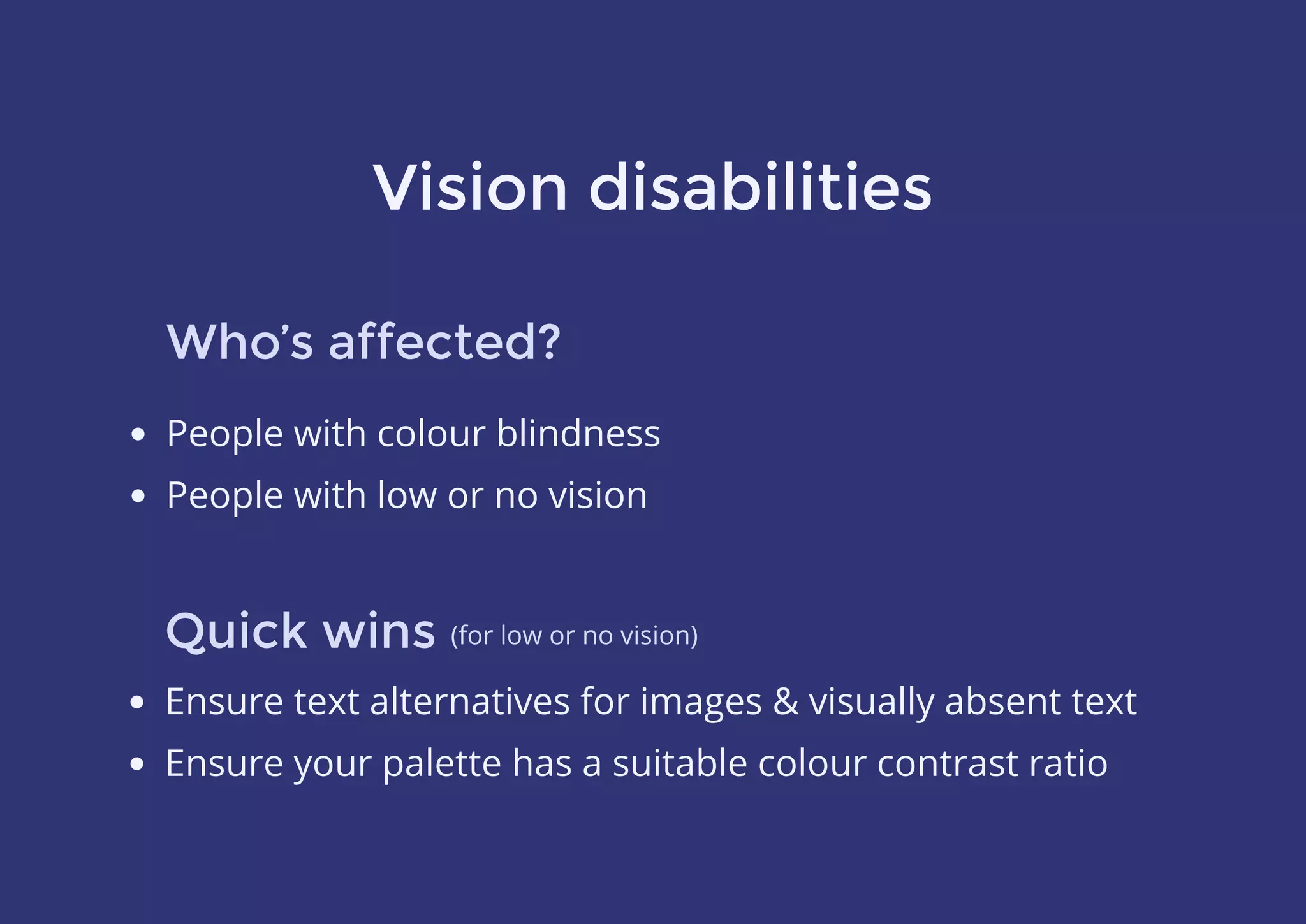 Vision disabilities
Who’s affected?
Quick wins
People with colour blindness
People with low or no vision
Ensure text alternatives for images & visually absent text
Ensure your palette has a suitable colour contrast ratio
(for low or no vision)
 