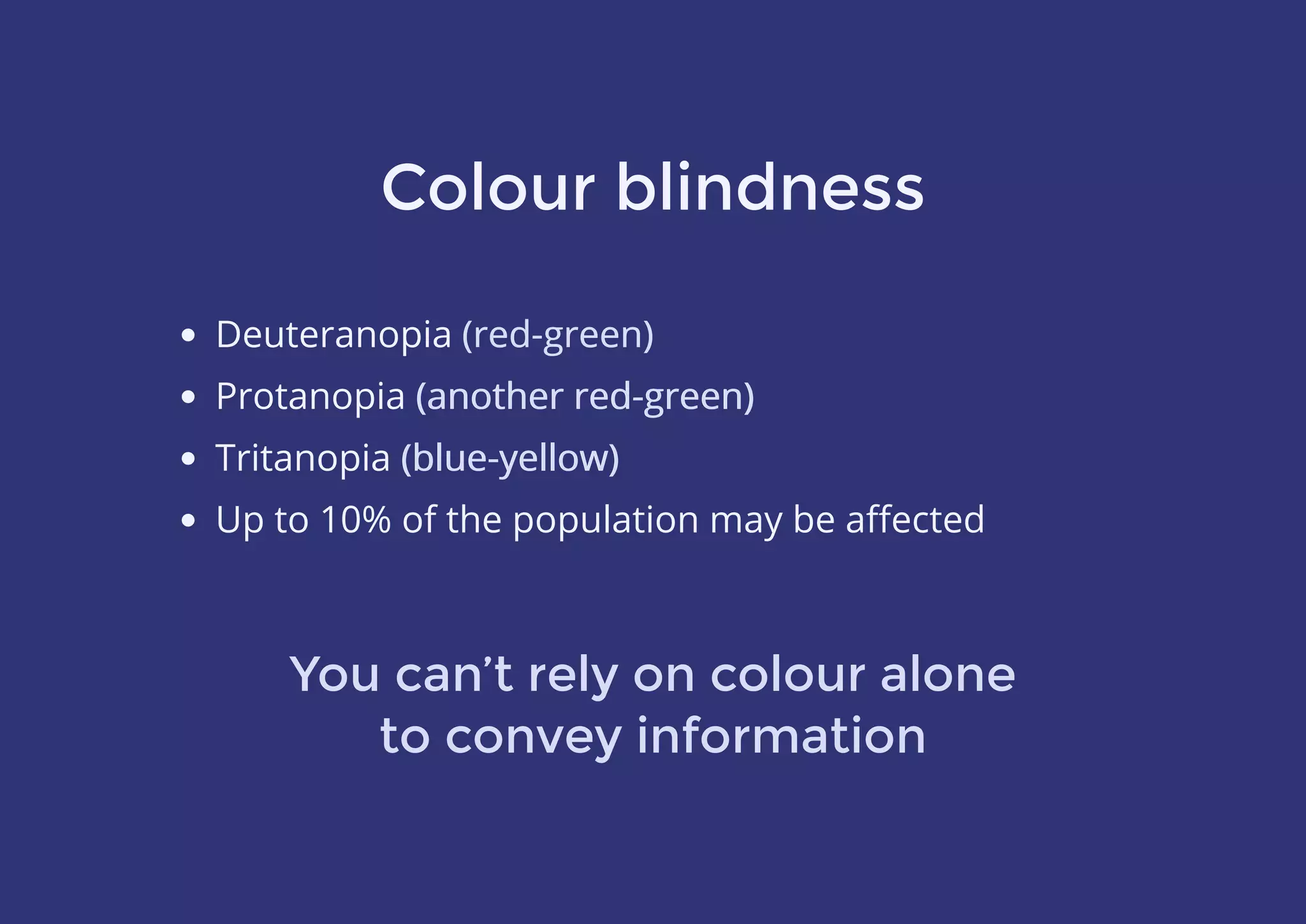 Colour blindness
Deuteranopia (red-green)
Protanopia (another red-green)
Tritanopia (blue-yellow)
Up to 10% of the population may be aﬀected
You can’t rely on colour alone
to convey information
(red-green)
(another red-green)
(blue-yellow)
 