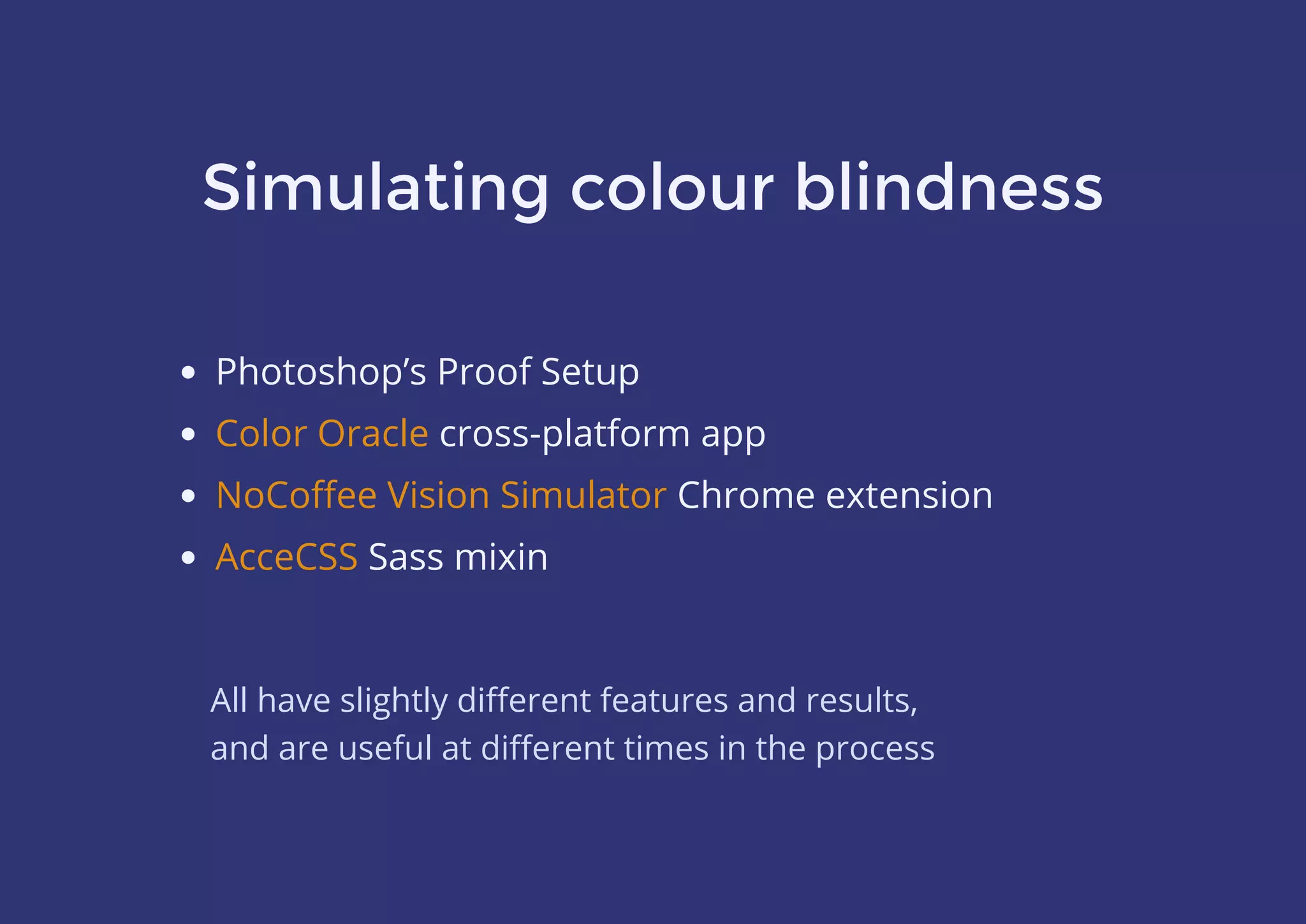 Simulating colour blindness
Photoshop’s Proof Setup
 cross-platform app
Chrome extension
Sass mixin
Color Oracle
NoCoﬀee Vision Simulator
AcceCSS
All have slightly diﬀerent features and results,
and are useful at diﬀerent times in the process
 