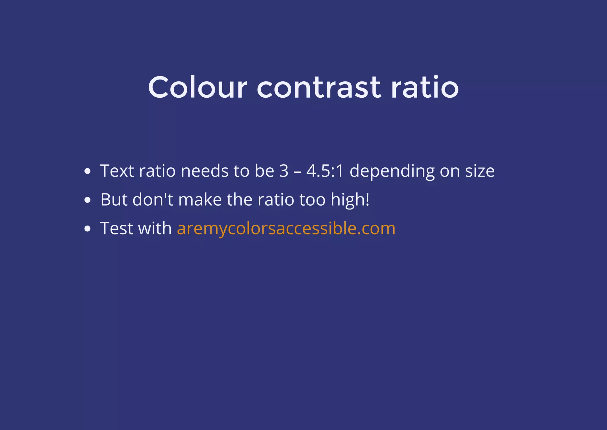 Colour contrast ratio
Text ratio needs to be 3 – 4.5:1 depending on size
But don't make the ratio too high!
Test with aremycolorsaccessible.com
 
