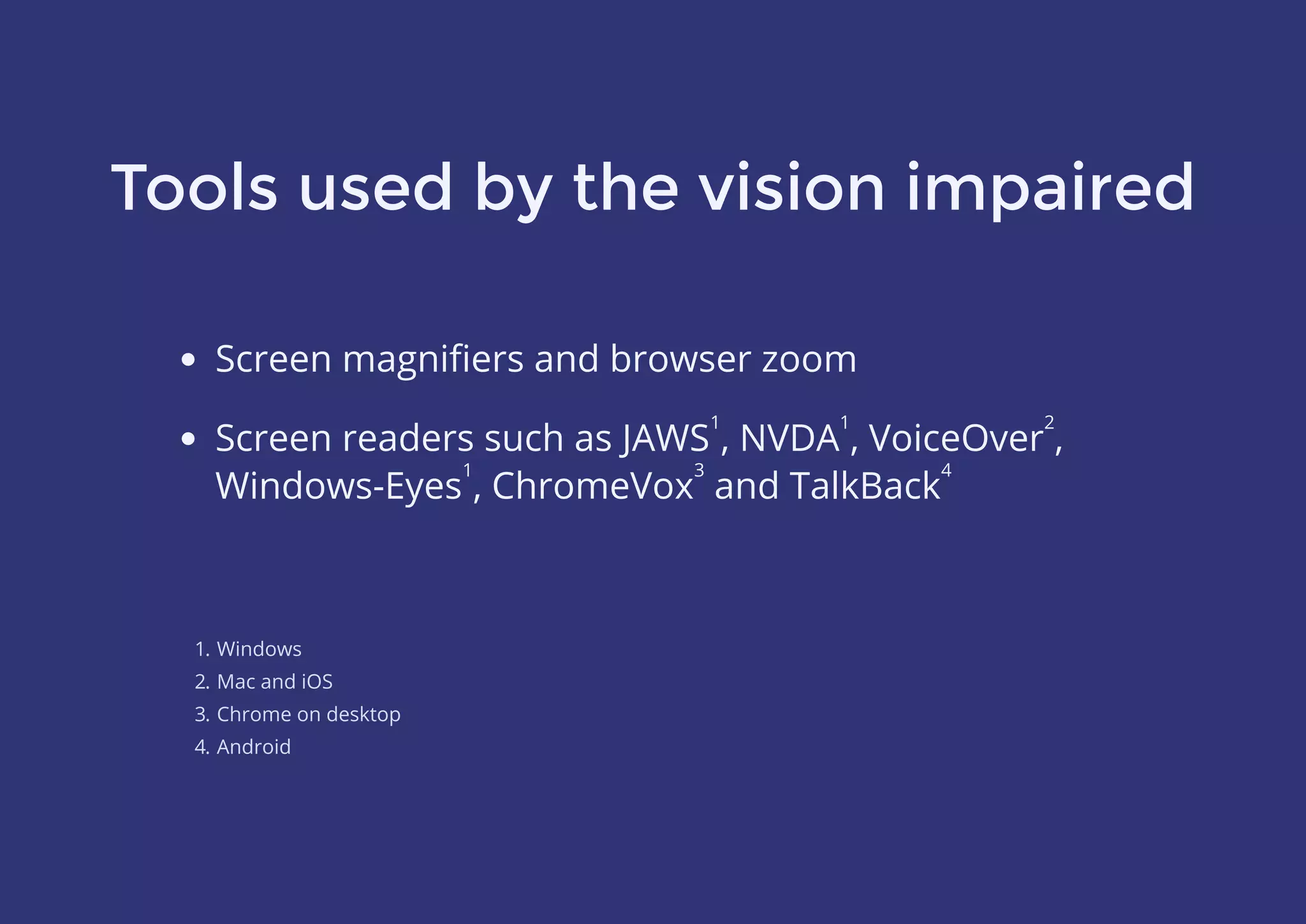 Tools used by the vision impaired
Screen magniﬁers and browser zoom
1. Windows
2. Mac and iOS
3. Chrome on desktop
4. Android
Screen readers such as JAWS , NVDA , VoiceOver ,
Windows-Eyes , ChromeVox and TalkBack
1 1 2
1 3 4
 