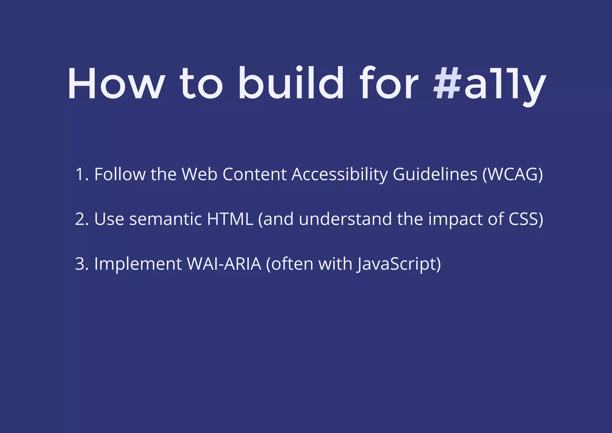How to build for #a11y
1. Follow the Web Content Accessibility Guidelines (WCAG)
 
2. Use semantic HTML (and understand the impact of CSS)
 
3. Implement WAI-ARIA (often with JavaScript)
#
 