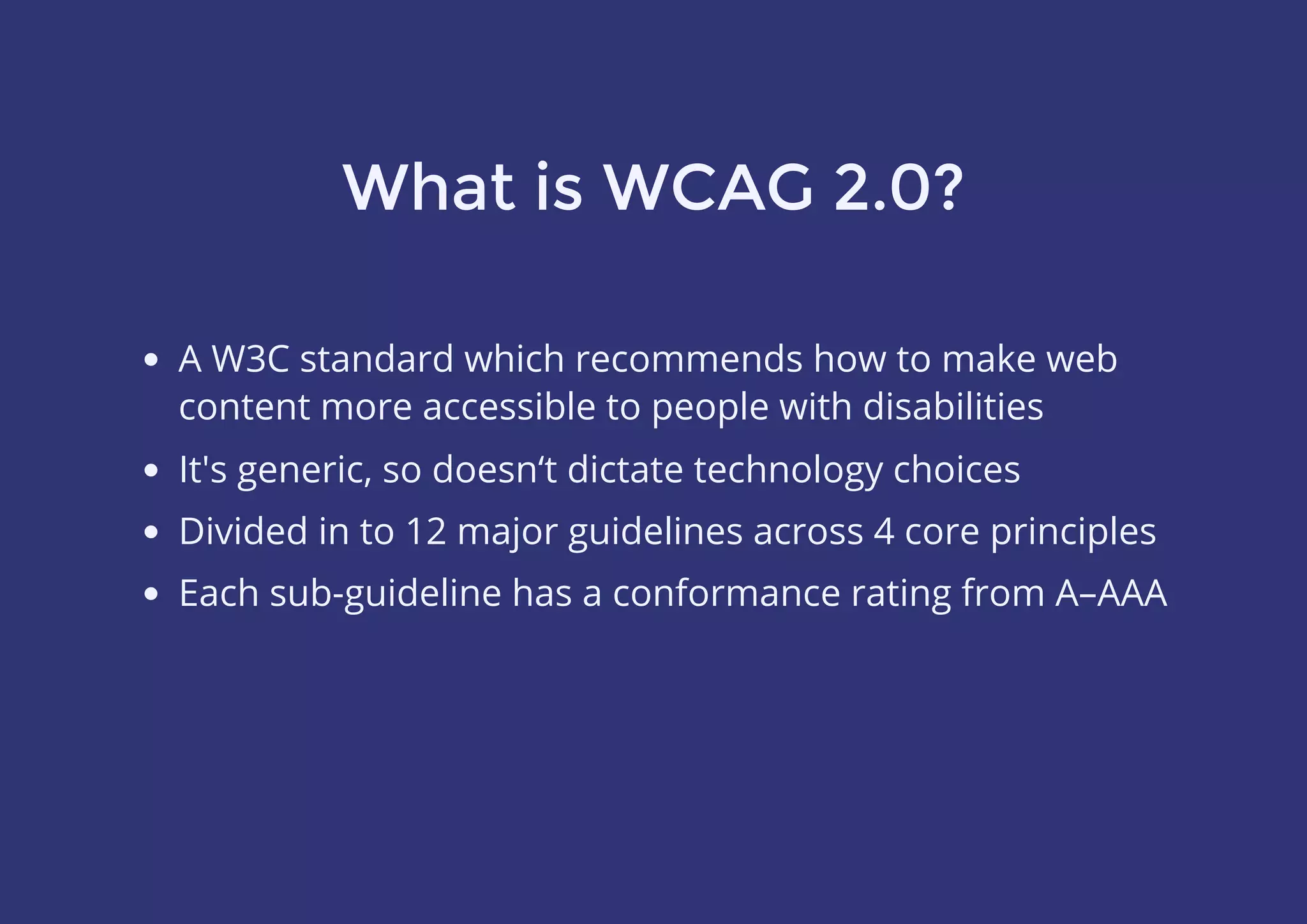 What is WCAG 2.0?
A W3C standard which recommends how to make web
content more accessible to people with disabilities
It's generic, so doesn‘t dictate technology choices
Divided in to 12 major guidelines across 4 core principles
Each sub-guideline has a conformance rating from A–AAA
 