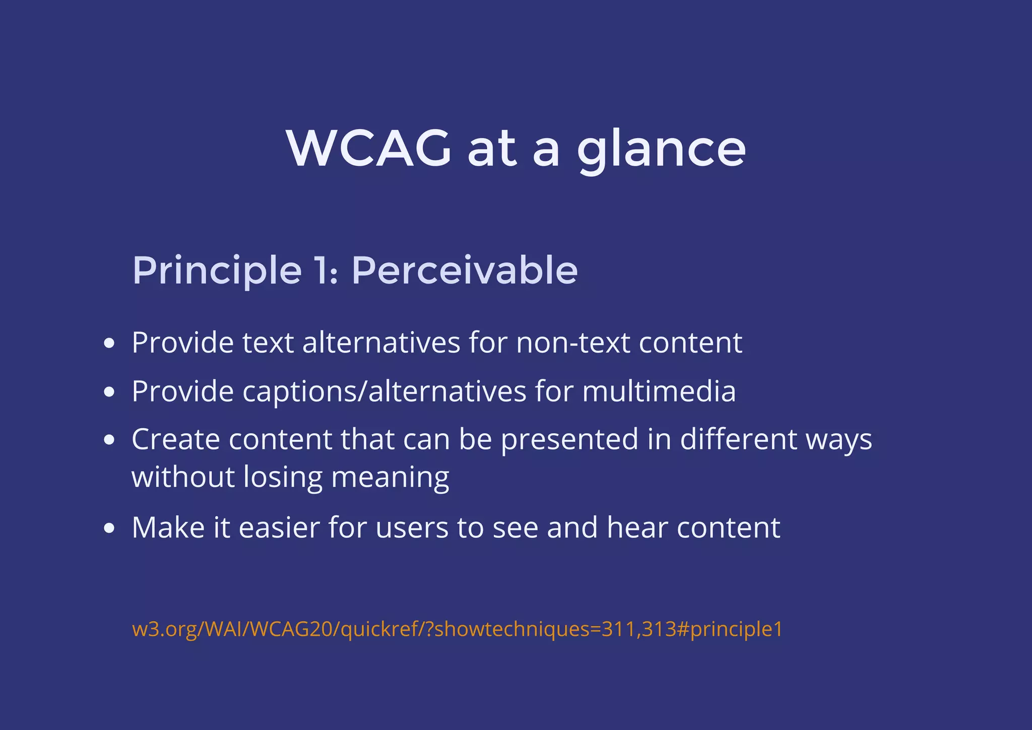 WCAG at a glance
Principle 1: Perceivable
Provide text alternatives for non-text content
Provide captions/alternatives for multimedia
w3.org/WAI/WCAG20/quickref/?showtechniques=311,313#principle1
Create content that can be presented in diﬀerent ways
without losing meaning
Make it easier for users to see and hear content
 