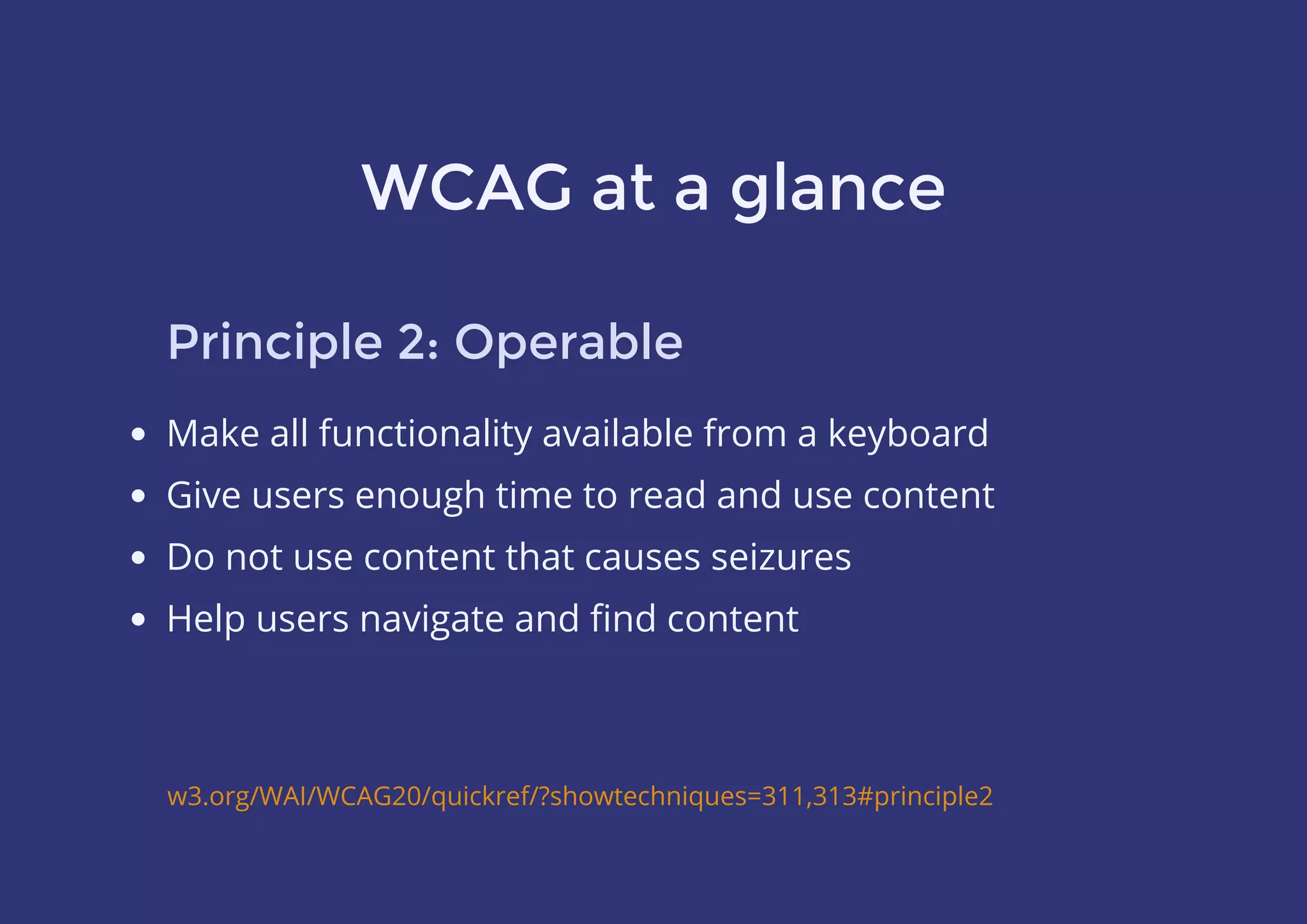 WCAG at a glance
Principle 2: Operable
Make all functionality available from a keyboard
Give users enough time to read and use content
Do not use content that causes seizures
Help users navigate and ﬁnd content
w3.org/WAI/WCAG20/quickref/?showtechniques=311,313#principle2
 