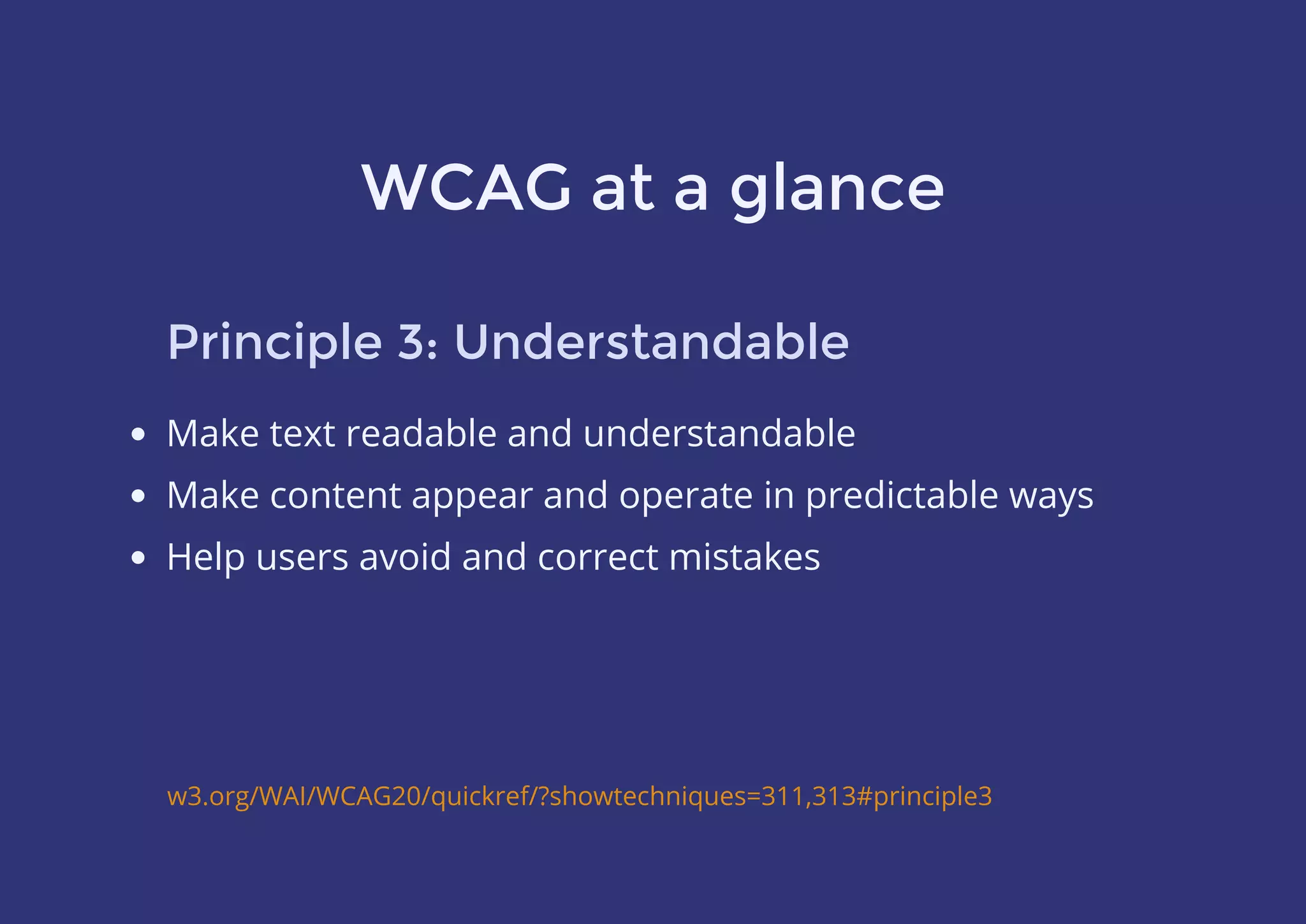 WCAG at a glance
Principle 3: Understandable
Make text readable and understandable
Make content appear and operate in predictable ways
Help users avoid and correct mistakes
w3.org/WAI/WCAG20/quickref/?showtechniques=311,313#principle3
 