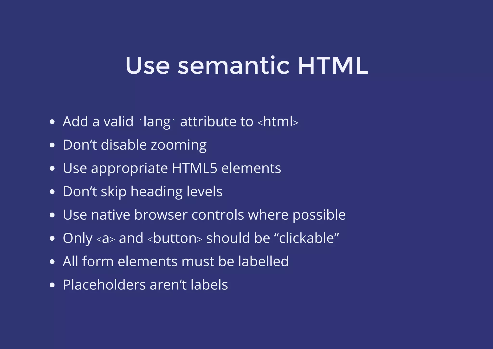 Use semantic HTML
Add a valid `lang` attribute to <html>
Don‘t disable zooming
Use appropriate HTML5 elements
Don‘t skip heading levels
Use native browser controls where possible
Only <a> and <button> should be “clickable”
All form elements must be labelled
Placeholders aren‘t labels
 