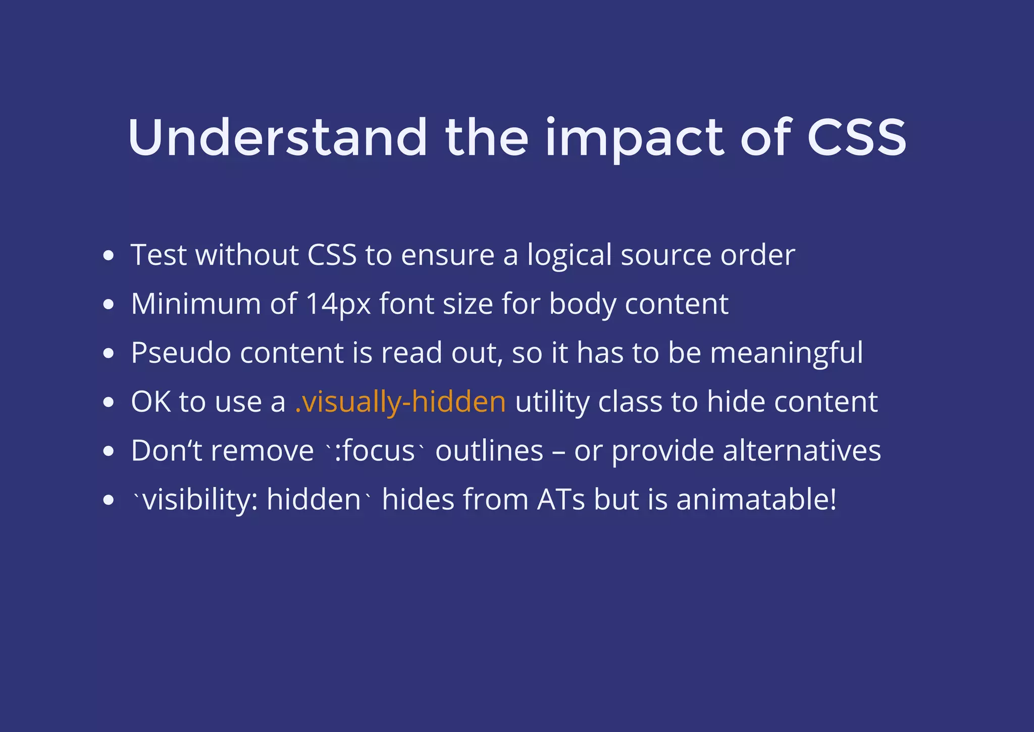 Understand the impact of CSS
Test without CSS to ensure a logical source order
Minimum of 14px font size for body content
Pseudo content is read out, so it has to be meaningful
OK to use a utility class to hide content
Don‘t remove `:focus` outlines – or provide alternatives
`visibility: hidden` hides from ATs but is animatable!
.visually-hidden
 