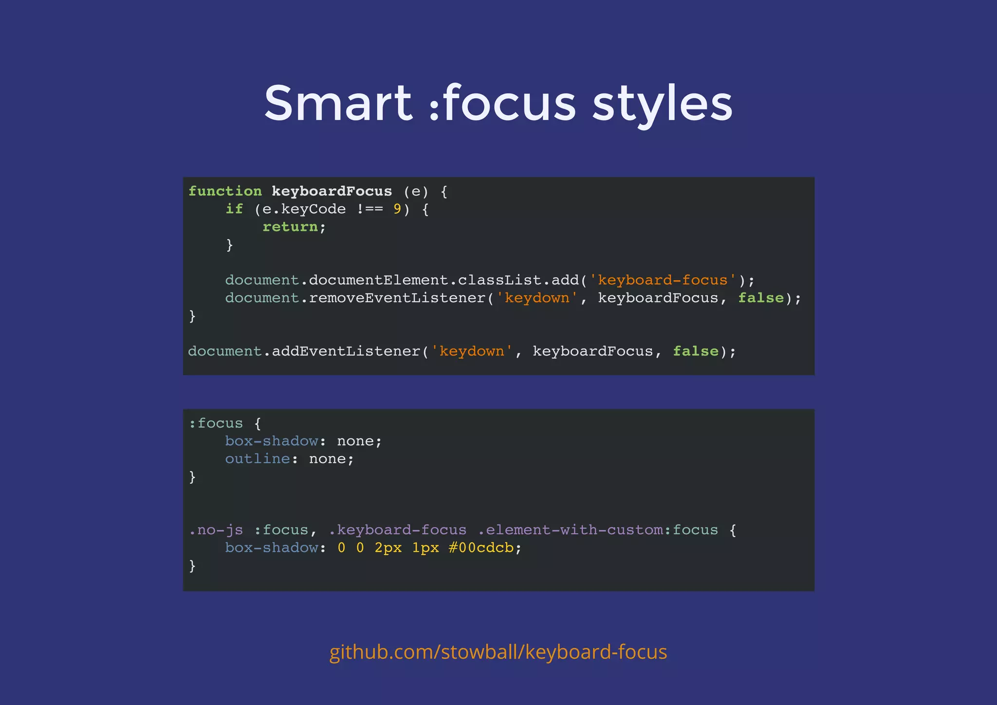 Smart :focus styles
github.com/stowball/keyboard-focus
function keyboardFocus (e) {
if (e.keyCode !== 9) {
return;
}
document.documentElement.classList.add('keyboard-focus');
document.removeEventListener('keydown', keyboardFocus, false);
}
document.addEventListener('keydown', keyboardFocus, false);
:focus {
box-shadow: none;
outline: none;
}
.no-js :focus, .keyboard-focus .element-with-custom:focus {
box-shadow: 0 0 2px 1px #00cdcb;
}
 