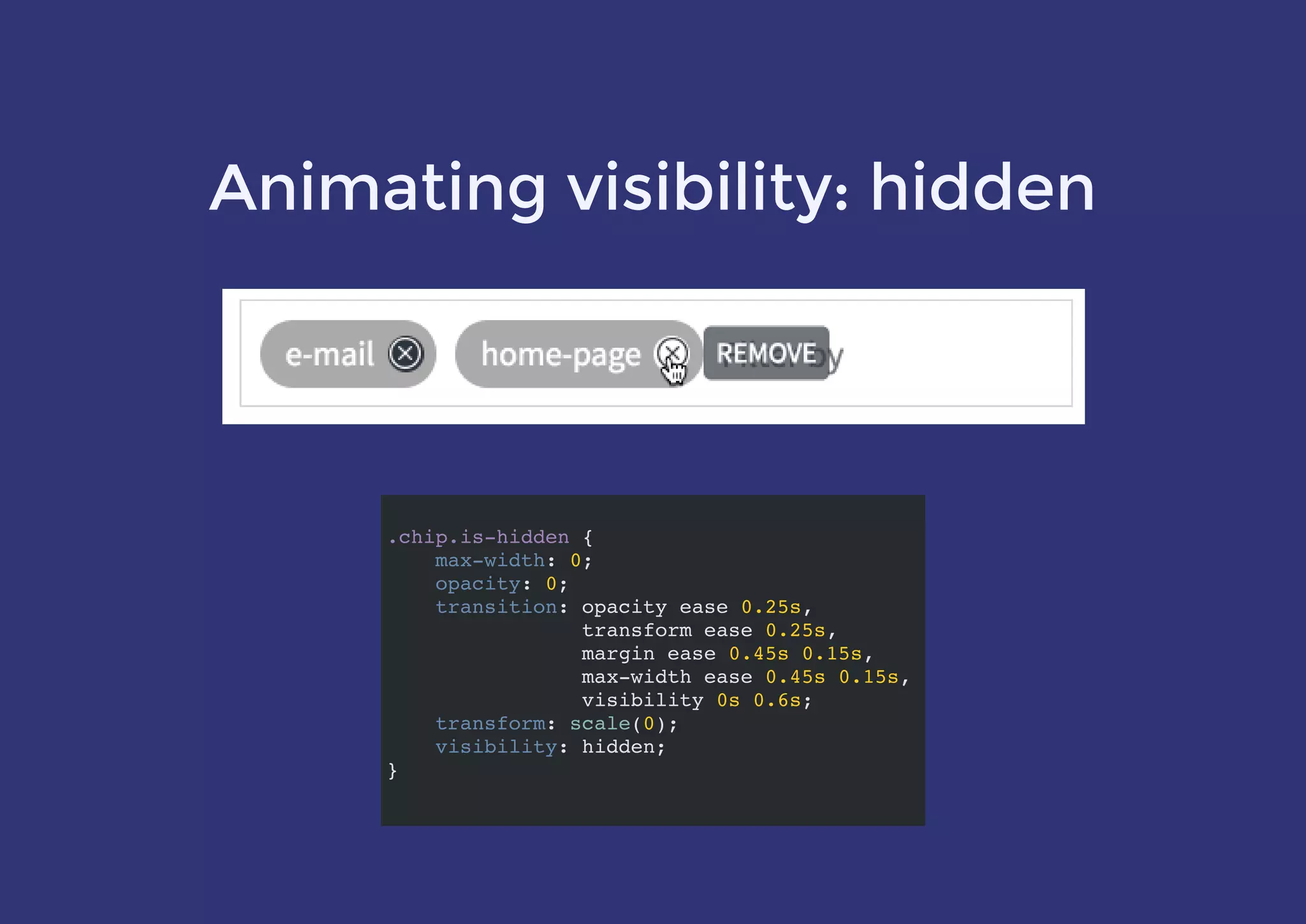 Animating visibility: hidden
.chip.is-hidden {
max-width: 0;
opacity: 0;
transition: opacity ease 0.25s,
transform ease 0.25s,
margin ease 0.45s 0.15s,
max-width ease 0.45s 0.15s,
visibility 0s 0.6s;
transform: scale(0);
visibility: hidden;
}
 