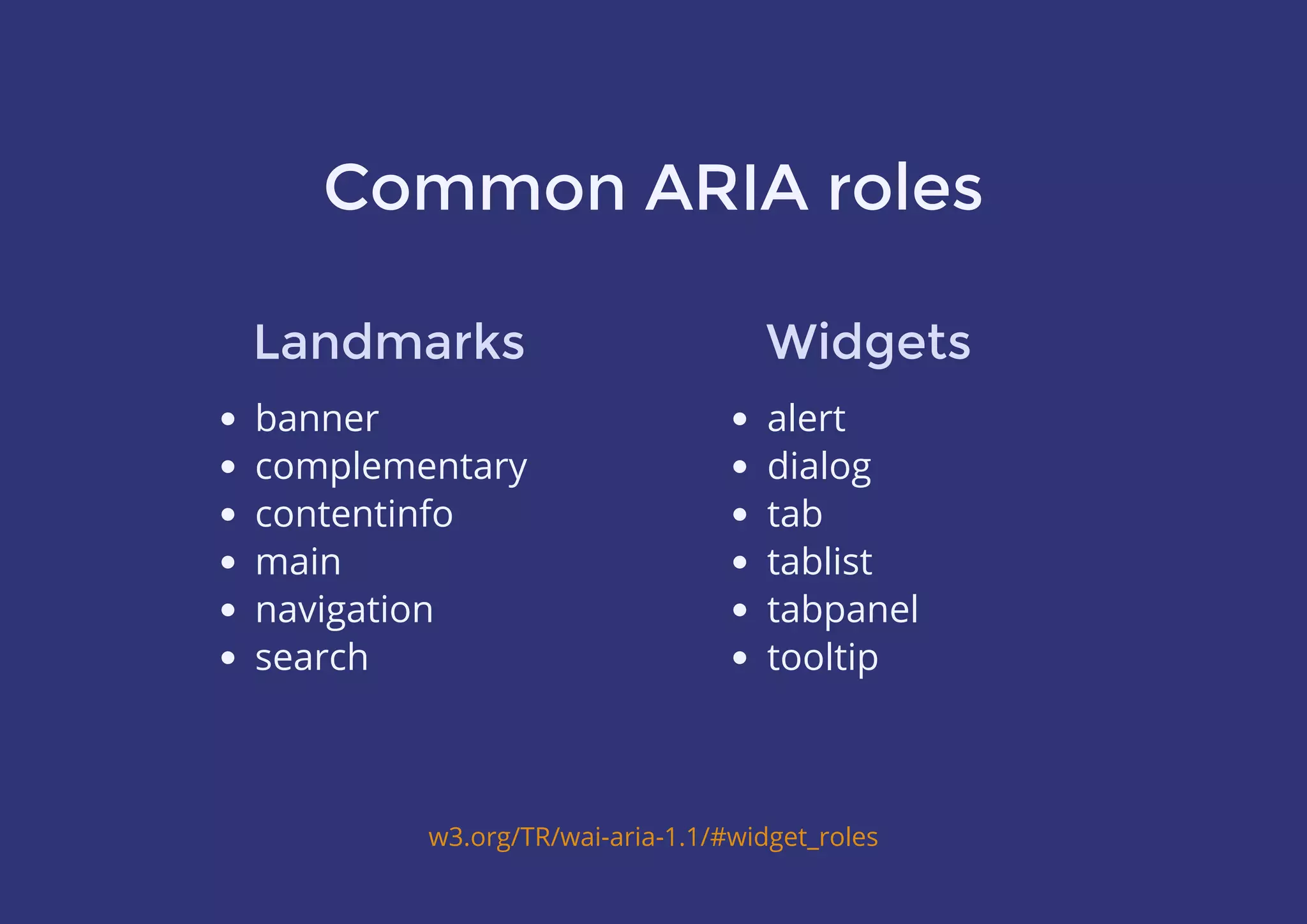 Common ARIA roles
banner
complementary
contentinfo
main
navigation
search
w3.org/TR/wai-aria-1.1/#widget_roles
Landmarks
alert
dialog
tab
tablist
tabpanel
tooltip
Widgets
 