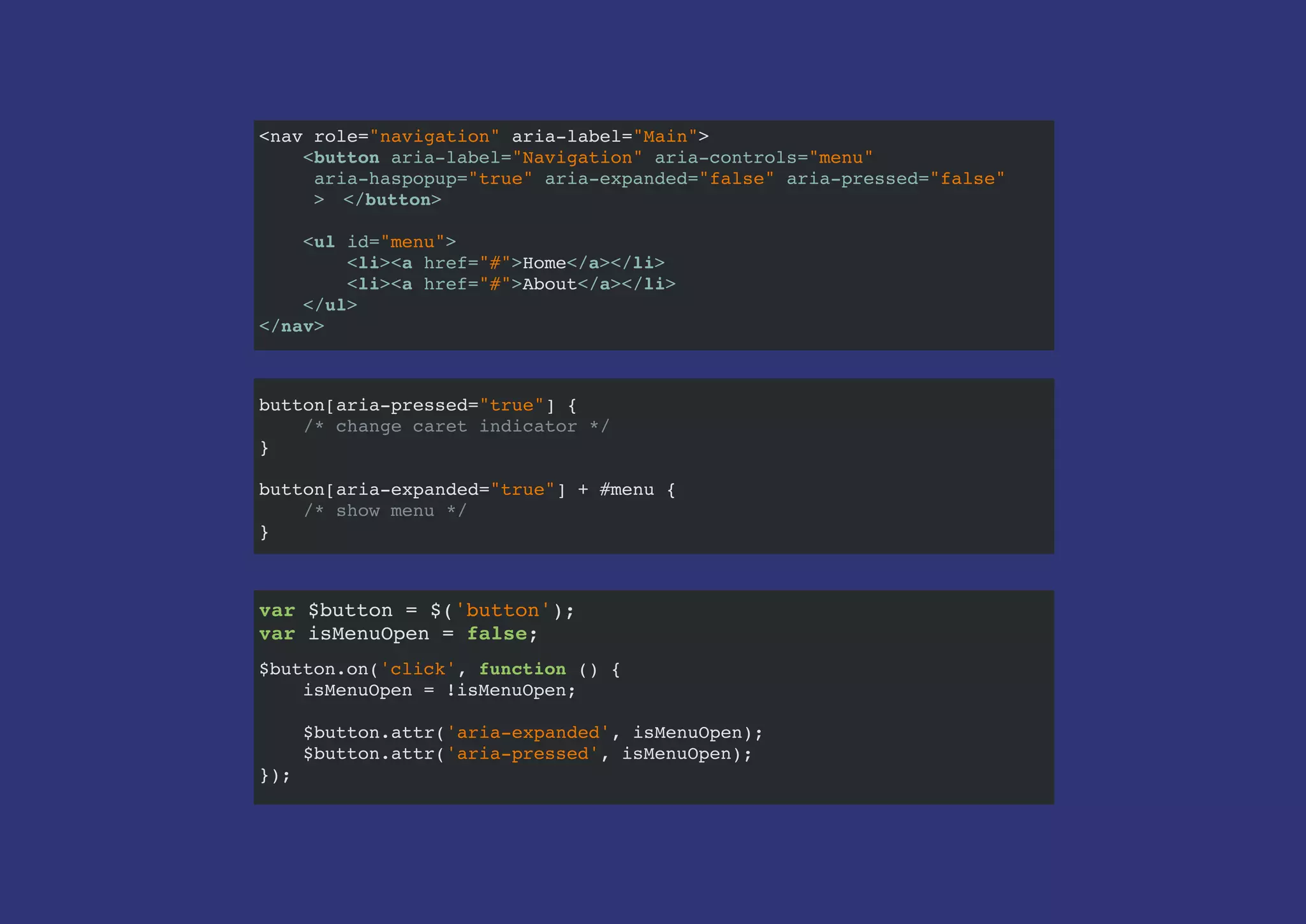 <nav role="navigation" aria-label="Main">
<button aria-label="Navigation" aria-controls="menu"
aria-haspopup="true" aria-expanded="false" aria-pressed="false"
> </button>
<ul id="menu">
<li><a href="#">Home</a></li>
<li><a href="#">About</a></li>
</ul>
</nav>
var $button = $('button');
var isMenuOpen = false;
$
$button.on('click', function () {
isMenuOpen = !isMenuOpen;
$button.attr('aria-expanded', isMenuOpen);
$button.attr('aria-pressed', isMenuOpen);
});
button[aria-pressed="true"] {
/* change caret indicator */
}
button[aria-expanded="true"] + #menu {
/* show menu */
}
var $button = $('button');
var isMenuOpen = false;
 