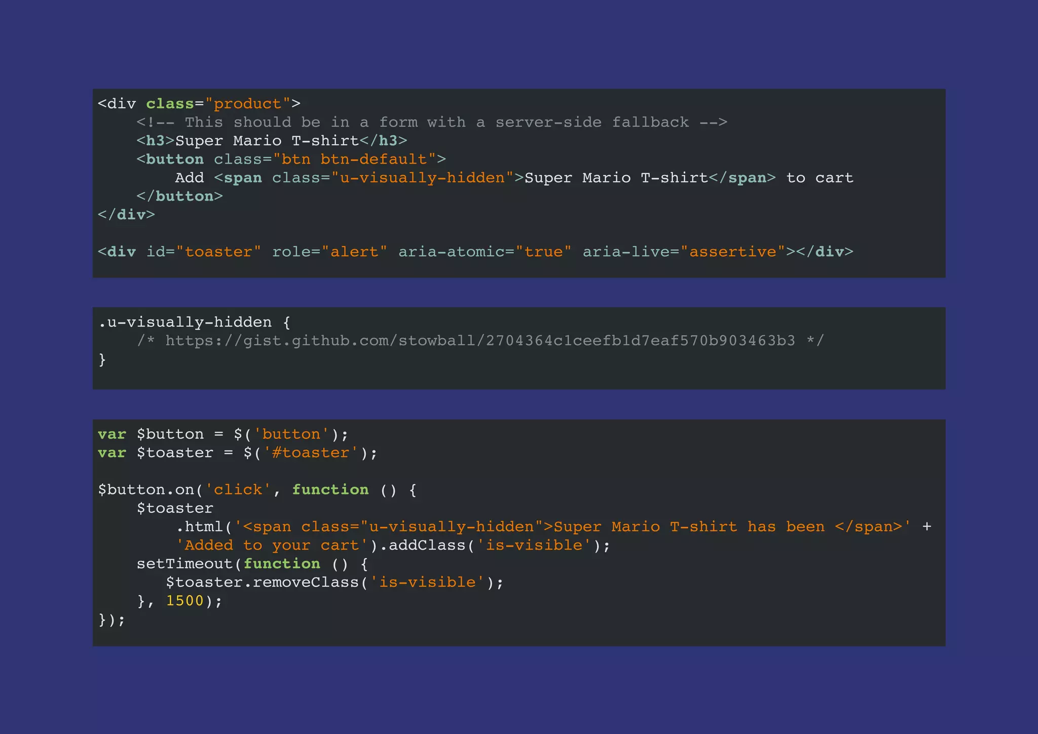 <div class="product">
<!-- This should be in a form with a server-side fallback -->
<h3>Super Mario T-shirt</h3>
<button class="btn btn-default">
Add <span class="u-visually-hidden">Super Mario T-shirt</span> to cart
</button>
</div>
<div id="toaster" role="alert" aria-atomic="true" aria-live="assertive"></div>
var $button = $('button');
var $toaster = $('#toaster');
$button.on('click', function () {
$toaster
.html('<span class="u-visually-hidden">Super Mario T-shirt has been </span>' +
'Added to your cart').addClass('is-visible');
setTimeout(function () {
$toaster.removeClass('is-visible');
}, 1500);
});
.u-visually-hidden {
/* https://gist.github.com/stowball/2704364c1ceefb1d7eaf570b903463b3 */
}
 