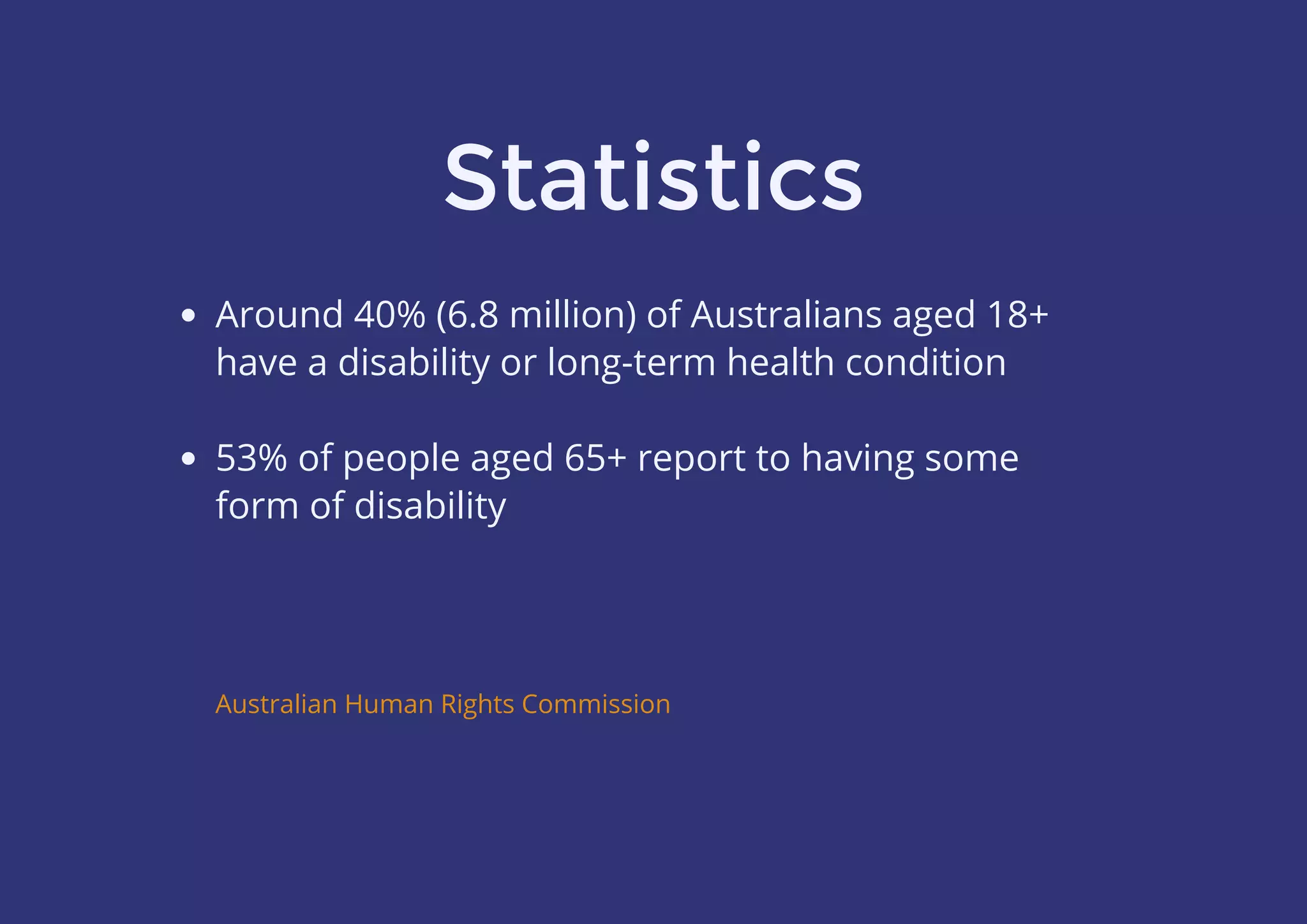 Statistics
Around 40% (6.8 million) of Australians aged 18+
have a disability or long-term health condition
 
53% of people aged 65+ report to having some
form of disability
Australian Human Rights Commission
 