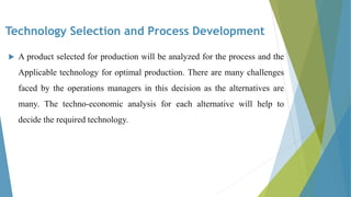 Technology Selection and Process Development
 A product selected for production will be analyzed for the process and the
Applicable technology for optimal production. There are many challenges
faced by the operations managers in this decision as the alternatives are
many. The techno-economic analysis for each alternative will help to
decide the required technology.
 