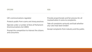 OFCOM
UK’s communications regulator
Protects public from scams and sharp practices
Operate under a number of Acts of Parliament
(Communications Act 2003)
Prompt the competition to interest the citizens
and consumers
ASA
Provide proportionate and fair process for all
involved when it come to complaints.
Take all complaints seriously and look whether
any rules have been broken
Accept complaints from industry and the public.
 