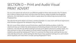 SECTION D – Print and Audio Visual
PRINT ADVERT
For our print advert we will aim to use different people to those who would in the TV advert,
this is done to keep visuals fresh and also show the diverse range of people that Ringwood
welcome, this links back to section A where I spoke about the welcoming environment that
Ringwood has.
The idea for the print advert is to have a variety of people in a class room with facial expressions
that illustrate enjoyment for whatever they are doing.
We aim to put these adverts around local areas, specifically looking at places inside the
catchment area as it makes the whole process of selecting schools a lot easier for out target
audience, not only this we will be looking to put the print advert onto buses and bus stops, it is
very common to stare at the adverts on buses whilst travelling in the car and also for the
students who would be looking at 6th form, it is common for them to be catching the bus into
cities like Bournemouth, whilst waiting for their buses they could be looking at our print advert
which hopefully will make them consider joining Ringwood 6th form.
 