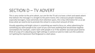 SECTION D – TV ADVERT
This is very similar to the print advert, our aim for the TV ad is to have a short and sweet advert
that delivers the message in a straight to the point manor, this is because people nowadays,
especially teenagers, have extremely short attention spans, this is key information for us as we
know what we need to do to promote the school in a very short amount of time.
Visually appealing and bright colours is something we need to focus on, when advertising for
something you want people to be a part of you cant have anything that would draw negative
connotations for example, a dark room with people in or if the weather was bad youd need to
think of a way of re adjusting your light settings in camera or post to make sure the audience
isn’t getting the impression that Ringwood is a dark place.
 