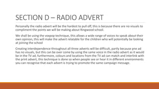 SECTION D – RADIO ADVERT
Personally the radio advert will be the hardest to pull off, this is because there are no visuals to
compliment the points we will be making about Ringwood school.
We shall be using the voxpop technique, this allows a wide range of voices to speak about their
own opinion, this will make the advert relatable for the children who will potentially be looking
at joining the school
Creating interdependence throughout all three adverts will be difficult, partly because pne ad
has no visuals, but this can be over come by using the same voice in the radio advert as it would
be in the TV ad, furthermore, colours and locations from the TV ad can match and interlink with
the print advert, this technique is done so when people see or hear it in different environments
you can recognise that each advert is trying to promote the same campaign message.
 