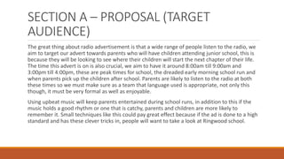 SECTION A – PROPOSAL (TARGET
AUDIENCE)
The great thing about radio advertisement is that a wide range of people listen to the radio, we
aim to target our advert towards parents who will have children attending junior school, this is
because they will be looking to see where their children will start the next chapter of their life.
The time this advert is on is also crucial, we aim to have it around 8:00am till 9:00am and
3:00pm till 4:00pm, these are peak times for school, the dreaded early morning school run and
when parents pick up the children after school. Parents are likely to listen to the radio at both
these times so we must make sure as a team that language used is appropriate, not only this
though, it must be very formal as well as enjoyable.
Using upbeat music will keep parents entertained during school runs, in addition to this if the
music holds a good rhythm or one that is catchy, parents and children are more likely to
remember it. Small techniques like this could pay great effect because if the ad is done to a high
standard and has these clever tricks in, people will want to take a look at Ringwood school.
 