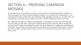 SECTION A – PROPOSAL CAMPAIGN
MESSAGE
As a group the aim of the advert is to get as many people join Ringwood school as possible, if
this is to happen we need a strong campaign message, this message is that Ringwood is a , fun,
exciting place to learn and further your individual skills regardless of what it is. To add to this, we
need parents to feel like they are able to send their children Ringwood school or 6th form.
Our slogan for the advert is ‘Experience Ringwood’ we decided on this because when people
hear the advert on the radio, and want to experience the great school the advert would have
just portrayed through audio advertising, plus, the word ‘experience’ suggests its something you
remember, you will take something away from whatever you have gone to experience. I feel this
will entice people, and then when they do come to visit, the advert will do the school and 6th
form justice.
 