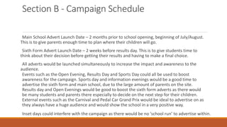 Section B - Campaign Schedule
Main School Advert Launch Date – 2 months prior to school opening, beginning of July/August.
This is to give parents enough time to plan where their children will go.
Sixth Form Advert Launch Date – 2 weeks before results day. This is to give students time to
think about their decision before getting their results and having to make a final choice.
All adverts would be launched simultaneously to increase the impact and awareness to the
audience.
Events such as the Open Evening, Results Day and Sports Day could all be used to boost
awareness for the campaign. Sports day and information evenings would be a good time to
advertise the sixth form and main school, due to the large amount of parents on the site.
Results day and Open Evenings would be good to boost the sixth form adverts as there would
be many students and parents there especially to decide on the next step for their children.
External events such as the Carnival and Pedal Car Grand Prix would be ideal to advertise on as
they always have a huge audience and would show the school in a very positive way.
Inset days could interfere with the campaign as there would be no ‘school run’ to advertise within.
 