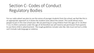 Section C- Codes of Conduct
Regulatory Bodies
For our radio advert we plan to use the voices of younger students from the school, we feel like this is
an appropriate approach as it shows the student cares about the school. This could attract more
people to join in the new school year. We are planning on using children from the ages of 11-16 (Year
7-11). A child is someone under the age of 16 therefore we will need to ask permission from parents
to use there child in advertisement. The rough guidelines include rules like: Ads must not hurt a child,
can’t include rude language or violence.
 