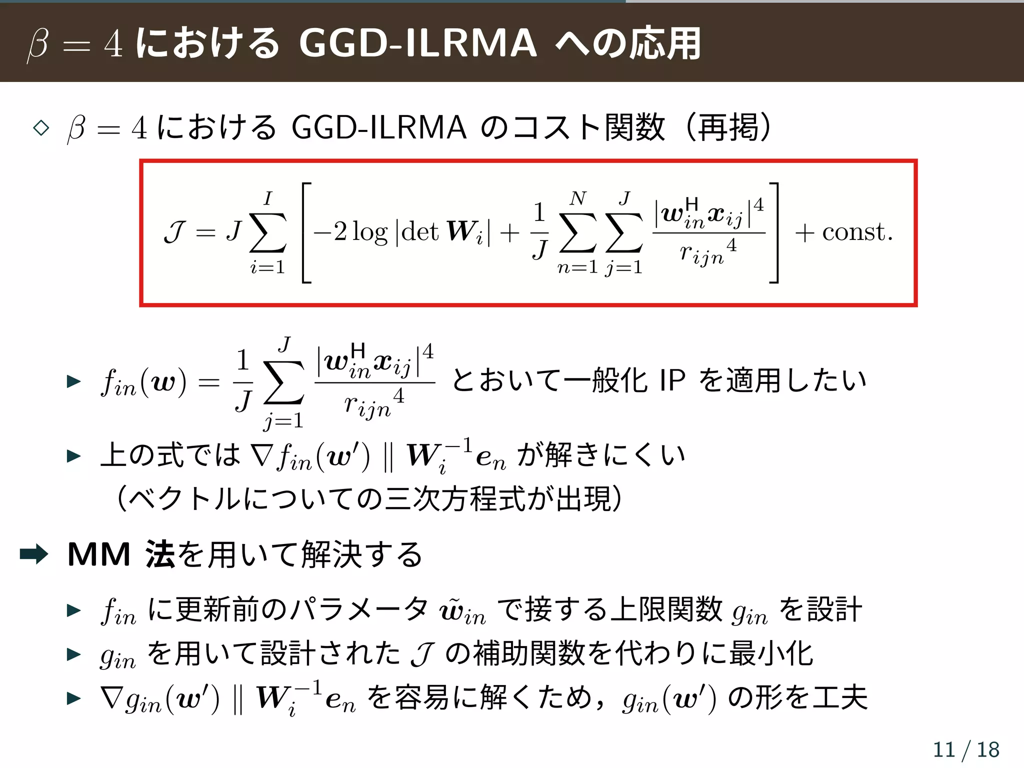 β = 4 における GGD-ILRMA への応用
⋄ β = 4 における GGD-ILRMA のコスト関数（再掲）
J = J
I∑
i=1

−2 log |det Wi| +
1
J
N∑
n=1
J∑
j=1
|wH
inxij|4
rijn
4

 + const.
▶ fin(w) =
1
J
J∑
j=1
|wH
inxij|4
rijn
4
とおいて一般化 IP を適用したい
▶ 上の式では ∇fin(w′) ∥ W −1
i en が解きにくい
（ベクトルについての三次方程式が出現）
➡ MM 法を用いて解決する
▶ fin に更新前のパラメータ ˜win で接する上限関数 gin を設計
▶ gin を用いて設計された J の補助関数を代わりに最小化
▶ ∇gin(w′) ∥ W −1
i en を容易に解くため，gin(w′) の形を工夫
11 / 18
 