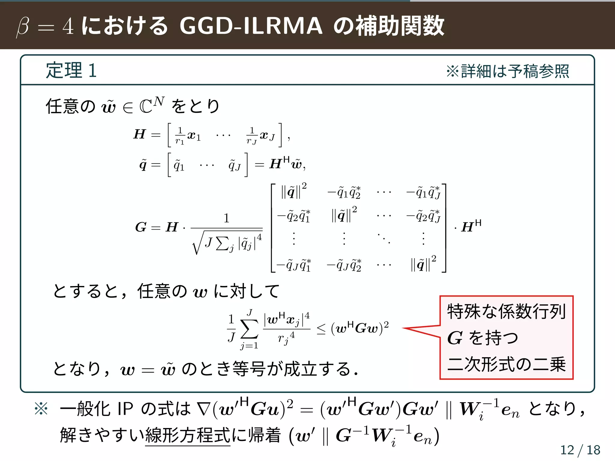 β = 4 における GGD-ILRMA の補助関数
定理 1 ※詳細は予稿参照
任意の ˜w ∈ CN をとり
H =
[
1
r1
x1 · · · 1
rJ
xJ
]
,
˜q =
[
˜q1 · · · ˜qJ
]
= HH
˜w,
G = H ·
1
√
J
∑
j |˜qj|
4







∥˜q∥
2
−˜q1 ˜q∗
2 · · · −˜q1 ˜q∗
J
−˜q2 ˜q∗
1 ∥˜q∥
2
· · · −˜q2 ˜q∗
J
...
...
...
...
−˜qJ ˜q∗
1 −˜qJ ˜q∗
2 · · · ∥˜q∥
2







· HH
とすると，任意の w に対して
1
J
J∑
j=1
|wH
xj|4
rj
4
≤ (wH
Gw)2
となり，w = ˜w のとき等号が成立する．
※ 一般化 IP の式は ∇(w′H
Gu)2 = (w′H
Gw′)Gw′ ∥ W −1
i en となり，
解きやすい線形方程式に帰着 (w′ ∥ G−1W −1
i en)
12 / 18
特殊な係数行列
G を持つ
二次形式の二乗
 