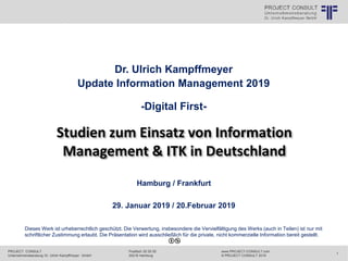 PROJECT CONSULT
Unternehmensberatung Dr. Ulrich Kampffmeyer GmbH
www.PROJECT-CONSULT.com
© PROJECT CONSULT 2019
Postfach 20 25 55
20218 Hamburg
1
© PROJECT CONSULT Unternehmensberatung Dr. Ulrich Kampffmeyer GmbH 2011 / Autorenrecht: <Vorname Nachname> Jun-19 / Quelle: PROJECT CONSULT 1
Dieses Werk ist urheberrechtlich geschützt. Die Verwertung, insbesondere die Vervielfältigung des Werks (auch in Teilen) ist nur mit
schriftlicher Zustimmung erlaubt. Die Präsentation wird ausschließlich für die private, nicht kommerzielle Information bereit gestellt.
Dr. Ulrich Kampffmeyer
Update Information Management 2019
-Digital First-
Hamburg / Frankfurt
29. Januar 2019 / 20.Februar 2019
Studien zum Einsatz von Information
Management & ITK in Deutschland
 