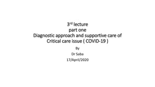 3rd lecture
part one
Diagnostic approach and supportive care of
Critical care issue ( COVID-19 )
By
Dr Saba
17/April/2020
 