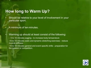 How long to Warm Up?
• Should be relative to your level of involvement in your
particular sport.
• A minimum of ten minutes.
• Warming up should at least consist of the following:
- 5 to 10 minutes jogging - to increase body temperature
-10 to 15 minutes static and dynamic stretching exercises - reduce
muscle stiffness
-10 to 15 minutes general and event specific drills - preparation for
the session or competition.
 