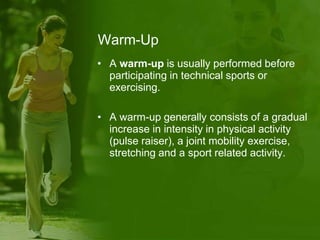 Warm-Up
• A warm-up is usually performed before
participating in technical sports or
exercising.
• A warm-up generally consists of a gradual
increase in intensity in physical activity
(pulse raiser), a joint mobility exercise,
stretching and a sport related activity.
 
