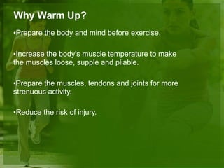 Why Warm Up?
•Prepare the body and mind before exercise.
•Increase the body's muscle temperature to make
the muscles loose, supple and pliable.
•Prepare the muscles, tendons and joints for more
strenuous activity.
•Reduce the risk of injury.
 
