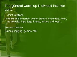 The general warm-up is divided into two
parts:
• Joint rotations
(Fingers and knuckles, wrists, elbows, shoulders, neck,
trunk/waist, hips, legs, knees, ankles and toes) .
•Aerobic activity
(Runnig,jogging, games, etc)
 