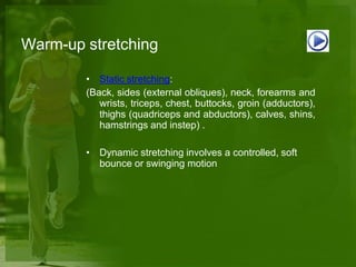 Warm-up stretching
• Static stretching:
(Back, sides (external obliques), neck, forearms and
wrists, triceps, chest, buttocks, groin (adductors),
thighs (quadriceps and abductors), calves, shins,
hamstrings and instep) .
• Dynamic stretching involves a controlled, soft
bounce or swinging motion
 